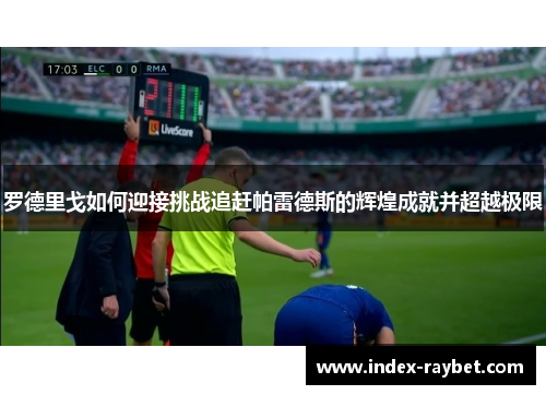 罗德里戈如何迎接挑战追赶帕雷德斯的辉煌成就并超越极限