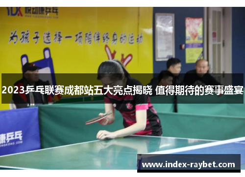 2023乒乓联赛成都站五大亮点揭晓 值得期待的赛事盛宴