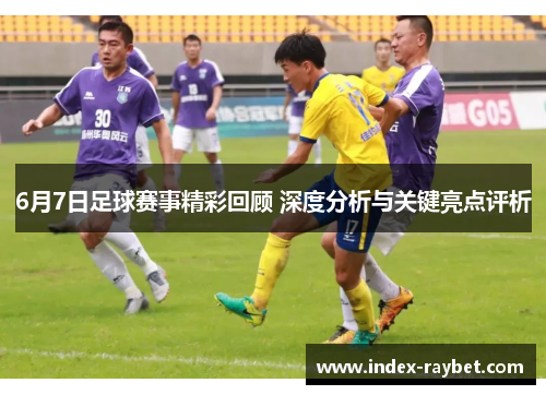 6月7日足球赛事精彩回顾 深度分析与关键亮点评析