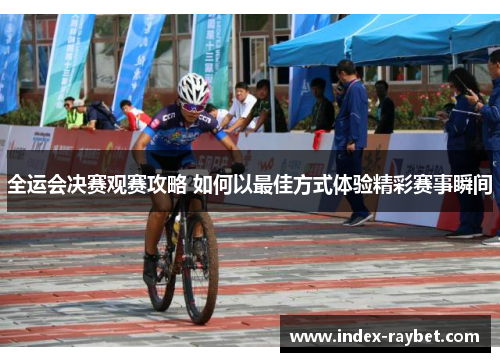 全运会决赛观赛攻略 如何以最佳方式体验精彩赛事瞬间