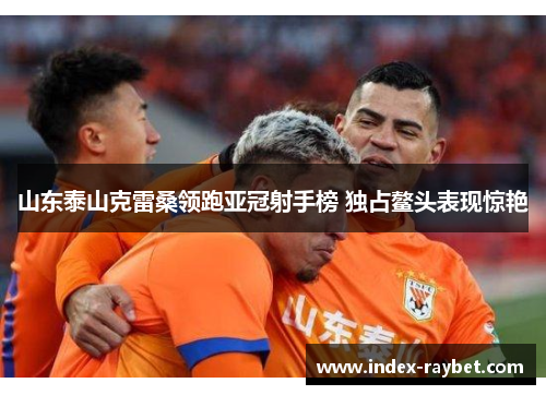 山东泰山克雷桑领跑亚冠射手榜 独占鳌头表现惊艳