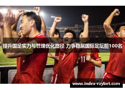 提升国足实力与管理优化路径 力争稳居国际足坛前100名