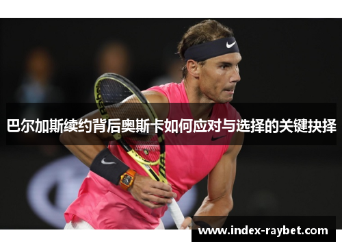 巴尔加斯续约背后奥斯卡如何应对与选择的关键抉择