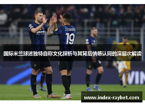国际米兰球迷独特自称文化探析与其背后情感认同的深层次解读