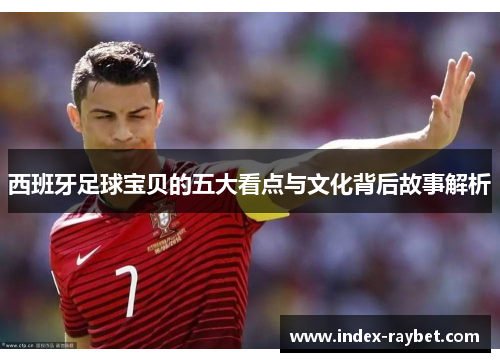 西班牙足球宝贝的五大看点与文化背后故事解析