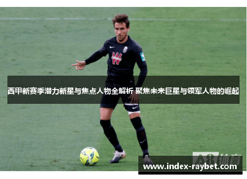 西甲新赛季潜力新星与焦点人物全解析 聚焦未来巨星与领军人物的崛起