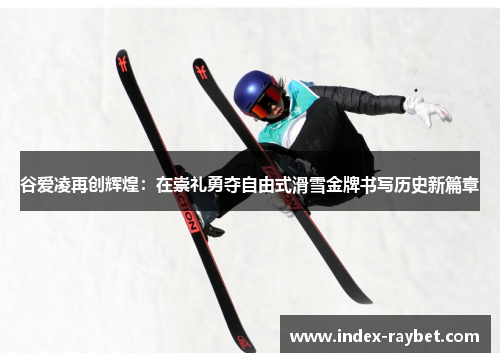 谷爱凌再创辉煌：在崇礼勇夺自由式滑雪金牌书写历史新篇章