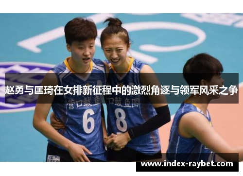 赵勇与匡琦在女排新征程中的激烈角逐与领军风采之争