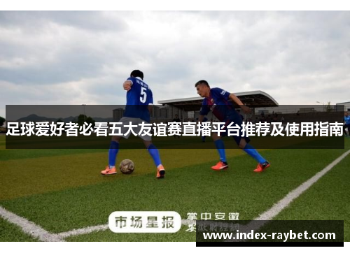 足球爱好者必看五大友谊赛直播平台推荐及使用指南 足球爱好者必看五大友谊赛直播平台推荐及使用指南