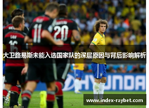 大卫路易斯未能入选国家队的深层原因与背后影响解析 大卫路易斯未能入选国家队的深层原因与背后影响解析