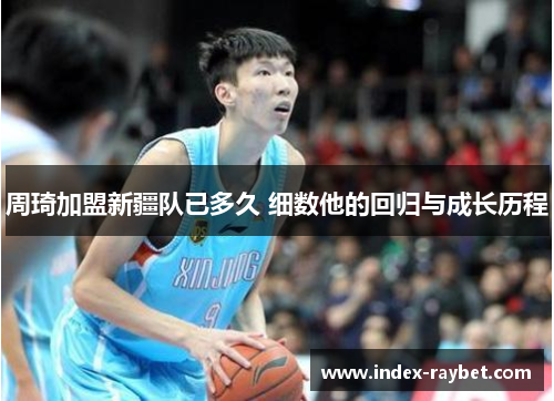 周琦加盟新疆队已多久 细数他的回归与成长历程 周琦加盟新疆队已多久 细数他的回归与成长历程
