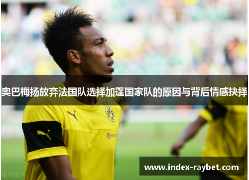 奥巴梅扬放弃法国队选择加蓬国家队的原因与背后情感抉择 奥巴梅扬放弃法国队选择加蓬国家队的原因与背后情感抉择