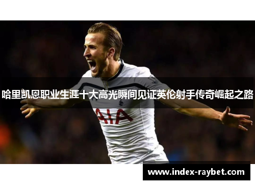 哈里凯恩职业生涯十大高光瞬间见证英伦射手传奇崛起之路 哈里凯恩职业生涯十大高光瞬间见证英伦射手传奇崛起之路