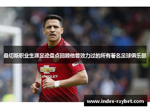 桑切斯职业生涯足迹盘点回顾他曾效力过的所有著名足球俱乐部 桑切斯职业生涯足迹盘点回顾他曾效力过的所有著名足球俱乐部