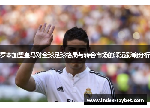 罗本加盟皇马对全球足球格局与转会市场的深远影响分析 罗本加盟皇马对全球足球格局与转会市场的深远影响分析